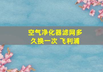 空气净化器滤网多久换一次 飞利浦